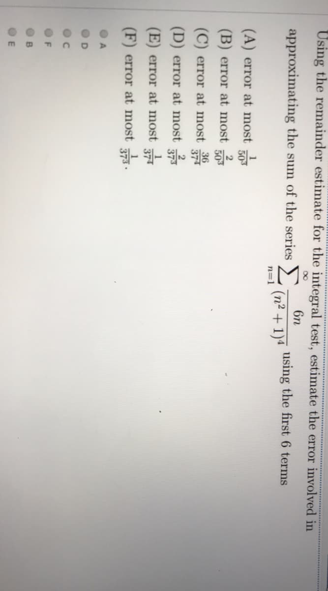 Using the remainder estimate for the integral test, estimate the error involved in
6n
approximating the sum of the series
using the first 6 terms
(n² + 1)4
n=1
(A) error at most
503
2
(B) error at most
503
36
(C) error at most
37
(D) error at most
(E) error at most
(F) error at most .
F
B
