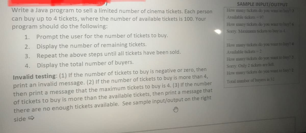 Write a Java program to sell a limited number of cinema tickets. Each person
SAMPLE INPUT/OUTPUT
How many tickets do you want to buy? 3
can buy up to 4 tickets, where the number of available tickets is 100. Your
program should do the following:
Available tickets = 97
How many tickets do you want to buy! 6
Sorry. Maximum tickets to buy is 4.
1. Prompt the user for the number of tickets to buy.
2. Display the number of remaining tickets.
How many tickets do you want to buv? 4
Available tickets 2
3. Repeat the above steps until all tickets have been sold.
4. Display the total number of buyers.
How many tickets do you want to buy? 3
Sorry. Only 2 tickets are left.
How many tickets do you want to buy? 2
Invalid testing: (1) If the number of tickets to buy is negative or zero, then
print an invalid message. (2) If the number of tickets to buy is more than 4,
then print a message that the maximum tickets to buy is 4. (3) If the number
of tickets to buy is more than the available tickets, then print a message that
there are no enough tickets available. See sample input/output on the right
Total mumber of buyers is 32
side >
