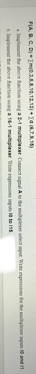F(A, B, C, D) = {m(0,3,5,8,10,12,13) + Ed (6,7,9,15)
a Implement the above function using a 2-1 multiplexer. Connect signal A to the multiplexer select input. Write expressions for the multiplexer inputs 10 and 1.
b. Implement the above function using a 16-1 multiplexer. Write expressions inputs 10 to 115.
