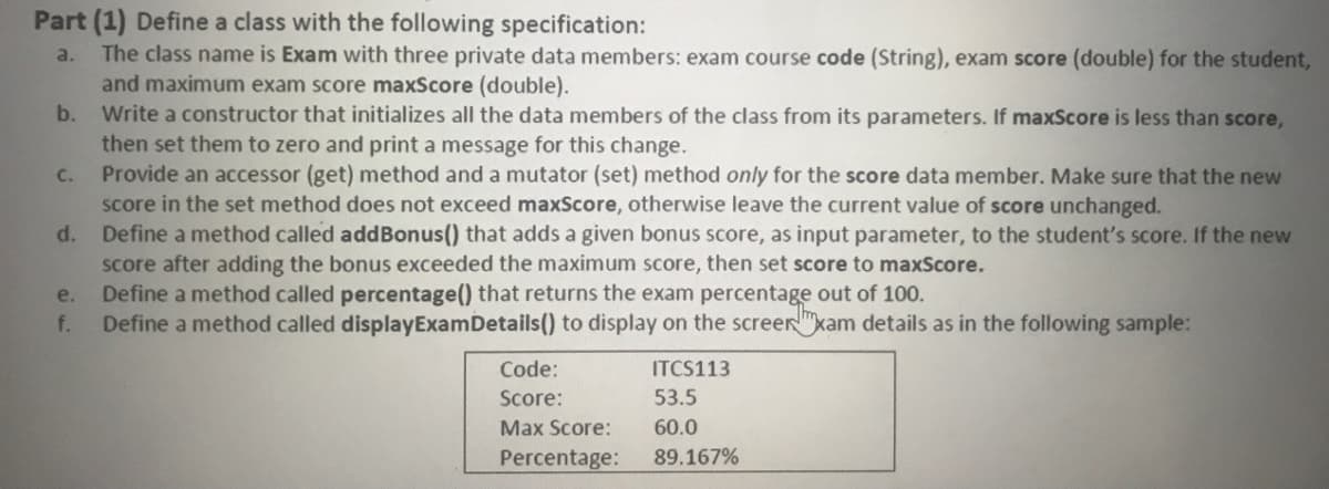 Part (1) Define a class with the following specification:
The class name is Exam with three private data members: exam course code (String), exam score (double) for the student,
and maximum exam score maxScore (double).
Write a constructor that initializes all the data members of the class from its parameters. If maxScore is less than score,
then set them to zero and print a message for this change.
Provide an accessor (get) method and a mutator (set) method only for the score data member. Make sure that the new
score in the set method does not exceed maxScore, otherwise leave the current value of score unchanged.
Define a method called addBonus() that adds a given bonus score, as input parameter, to the student's score. If the new
score after adding the bonus exceeded the maximum score, then set score to maxScore.
Define a method called percentage() that returns the exam percentage out of 100.
Define a method called displayExamDetails() to display on the screer"kam details as in the following sample:
a.
b.
C.
d.
e.
f.
Code:
ITCS113
Score:
53.5
Max Score:
60.0
Percentage:
89.167%
