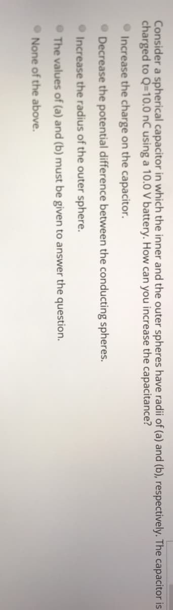 Consider a spherical capacitor in which the inner and the outer spheres have radii of (a) and (b), respectively. The capacitor is
charged to Q=10.0 nC using a 10.0 V battery. How can you increase the capacitance?
O Increase the charge on the capacitor.
Decrease the potential difference between the conducting spheres.
Increase the radius of the outer sphere.
• The values of (a) and (b) must be given to answer the question.
O None of the above.

