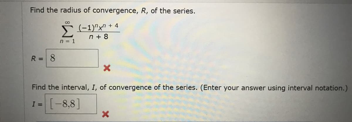 Find the radius of convergence, R, of the series.
00
(-1)"x" + 4
n + 8
n = 1
R = 8
Find the interval, I, of convergence of the series. (Enter your answer using interval notation.)
I = [-8,8]
