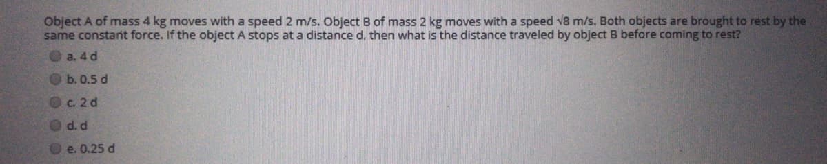 Object A of mass 4 kg moves with a speed 2 m/s. Object B of mass 2 kg moves with a speed v8 m/s. Both objects are brought to rest by the
same constant force. If the object A stops at a distance d, then what is the distance traveled by object B before coming to rest?
O a. 4 d
b. 0.5 d
Oc. 2 d
d. d
e. 0.25 d

