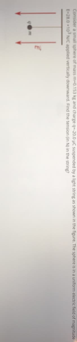 Consider a small sphere of mass m-0.153 kg and charge q--20.0 µC suspended by a light string as shown in the figure. The sphere is in a uniform electric field of magnitude
E-28.0 10 NC applied vertically downward. Find the tension (in N) in the string?
