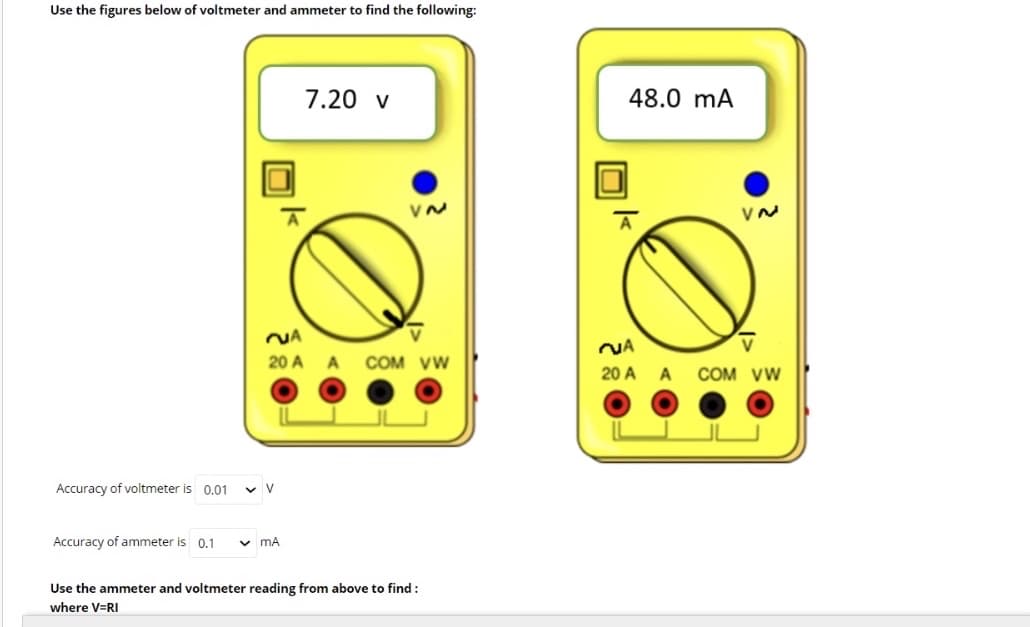 Use the figures below of voltmeter and ammeter to find the following:
7.20 v
48.0 mA
NA
20 A A
COM VW
20 A A COM vw
Accuracy of voltmeter is 0.01
Accuracy of ammeter is
0.1
v mA
Use the ammeter and voltmeter reading from above to find :
where V=RI
