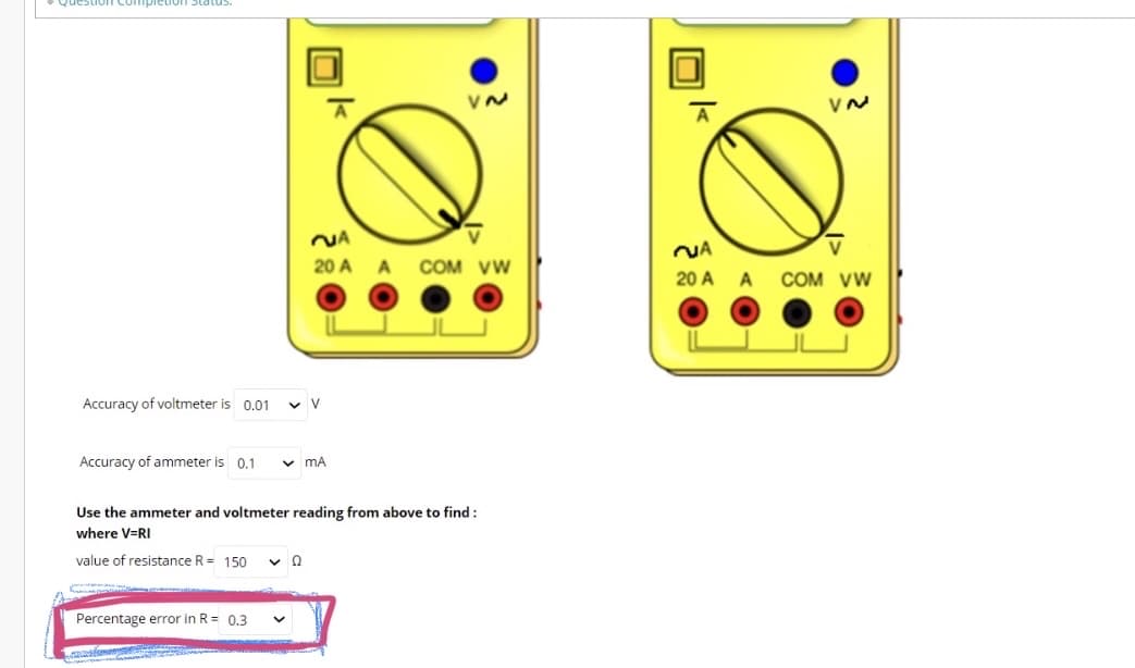 NA
NA
20 A A COM vw
20 A A COM VW
Accuracy of voltmeter is 0.01
v V
Accuracy of ammeter is 0.1
v mA
Use the ammeter and voltmeter reading from above to find :
where V=RI
value of resistance R = 150
Percentage error in R = 0.3
