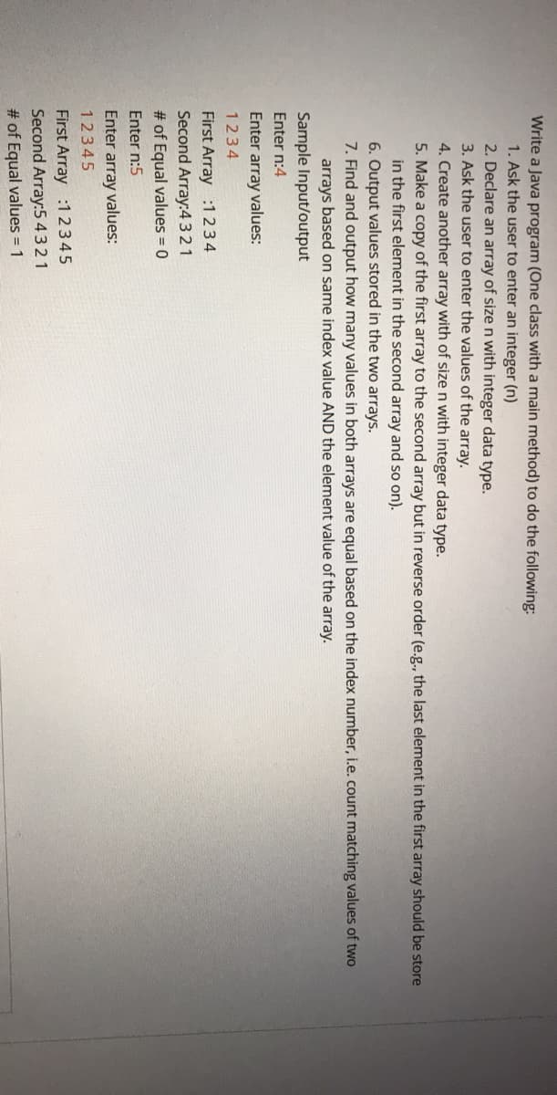 Write a Java program (One class with a main method) to do the following:
1. Ask the user to enter an integer (n)
2. Declare an array of size n with integer data type.
3. Ask the user to enter the values of the array.
4. Create another array with of size n with integer data type.
5. Make a copy of the first array
in the first element in the second array and so on).
6. Output values stored in the two arrays.
7. Find and output how many values in both arrays are equal based on the index number, i.e. count matching values of two
the
cond array but in reverse order (e.g., the last element in the first array should be store
arrays based on same index value AND the element value of the array.
Sample Input/output
Enter n:4
Enter array values:
1234
First Array :1234
Second Array:4321
# of Equal values = 0
Enter n:5
Enter array values:
12345
First Array :12345
Second Array:5 4321
# of Equal values = 1
