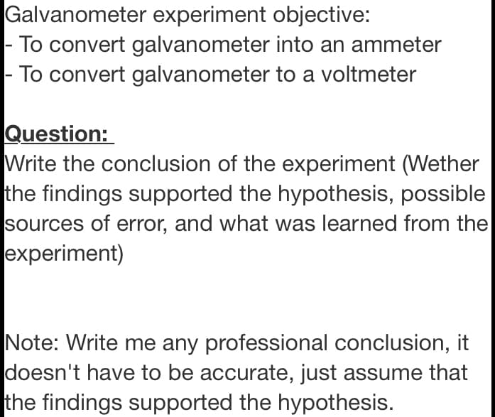 Galvanometer experiment objective:
- To convert galvanometer into an ammeter
- To convert galvanometer to a voltmeter
Question:
Write the conclusion of the experiment (Wether
the findings supported the hypothesis, possible
sources of error, and what was learned from the
experiment)
Note: Write me any professional conclusion, it
doesn't have to be accurate, just assume that
the findings supported the hypothesis.
