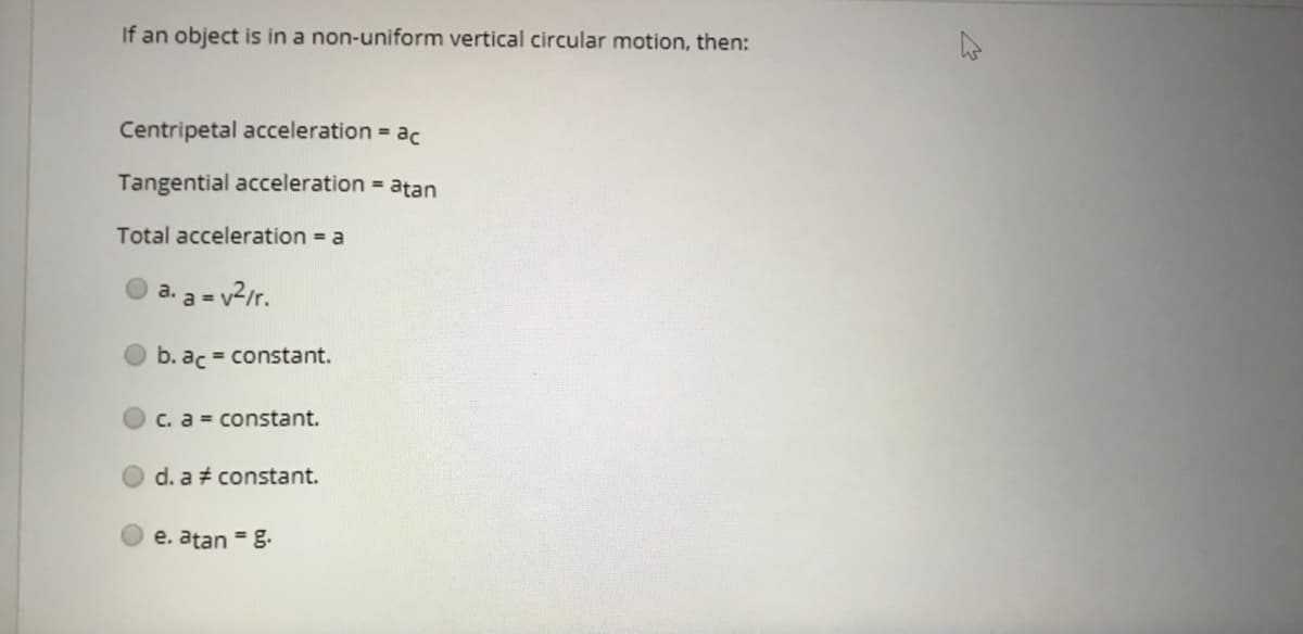 If an object is in a non-uniform vertical circular motion, then:
Centripetal acceleration = ac
Tangential acceleration = atan
Total acceleration = a
a. a = v2/r.
b. ac = constant.
C. a = constant.
d. a constant.
e. atan = g.
