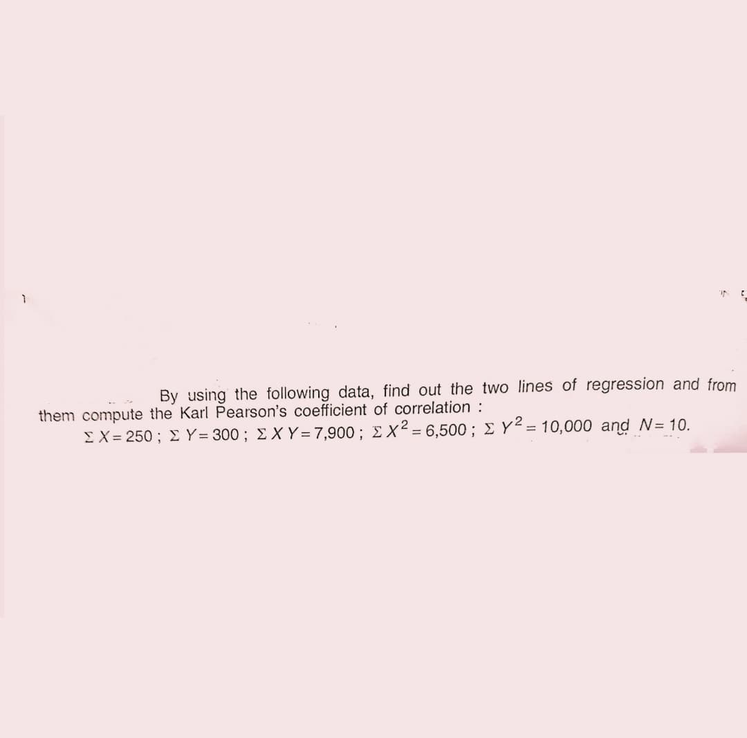 By using the following data, find out the two lines of regression and from
them compute the Karl Pearson's coefficient of correlation :
ΣΧ= 250 ; Σ Υ- 300; ΣΧΥ=7,900 : Σ Χ2 6,500 ; Σ Υ= 10, 000 and N= 10.
