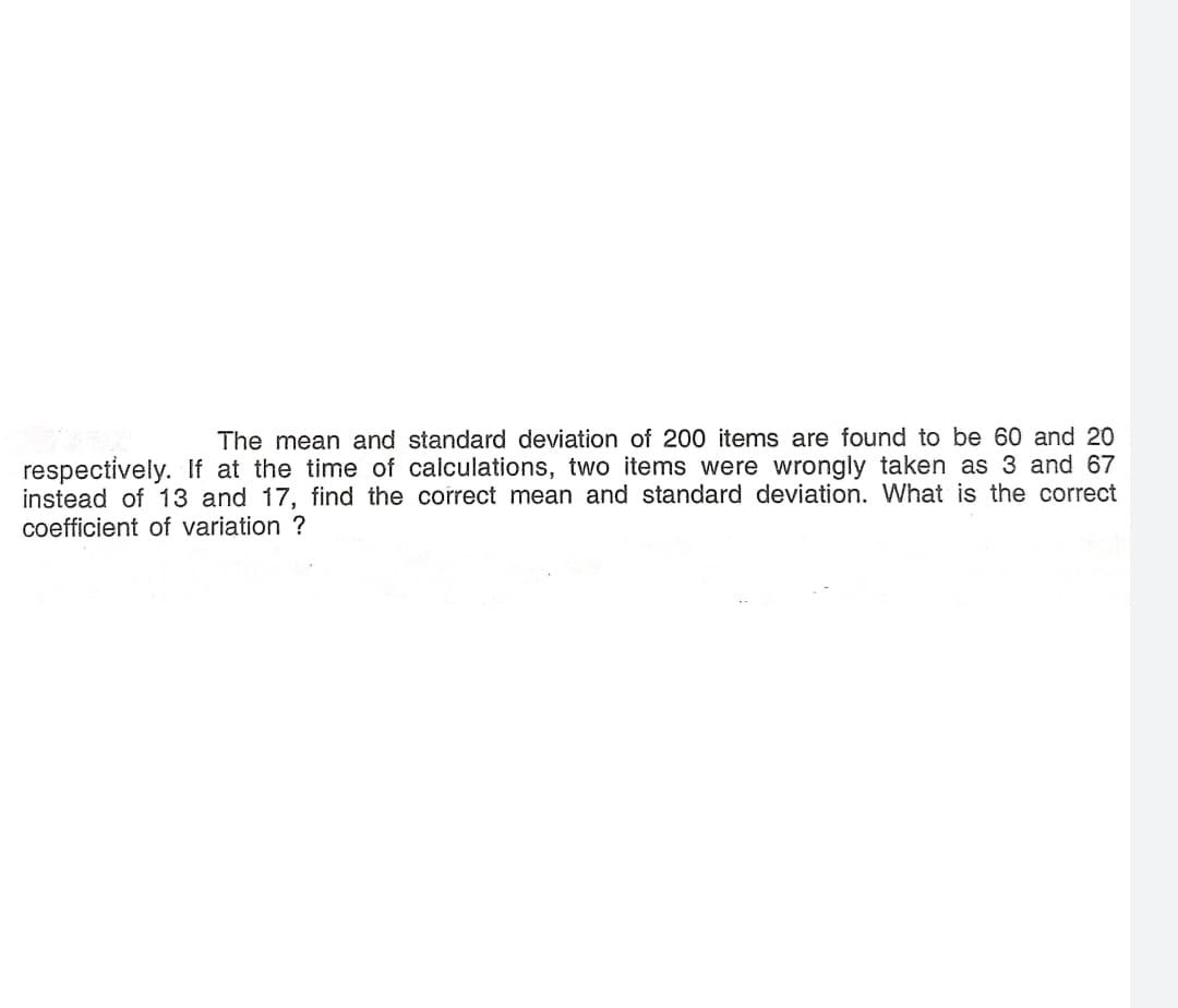 The mean and standard deviation of 200 items are found to be 60 and 20
respectively. If at the time of calculations, two items were wrongly taken as 3 and 67
instead of 13 and 17, find the correct mean and standard deviation. What is the correct
coefficient of variation ?
