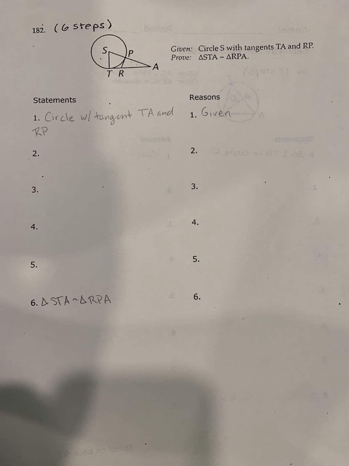 182. (6 steps)
-A
TR
Statements
1. Circle w/ tangent TA and
RP
2.
3.
4.
5.
6. ASTA ~ARPA
:9m6
L901090
Given: Circle S with tangents TA and RP.
Prove: ASTA ~ ARPA.
12 3
Reasons
1. Given
2.
NEWTI
3.
2
4.
5.
6.