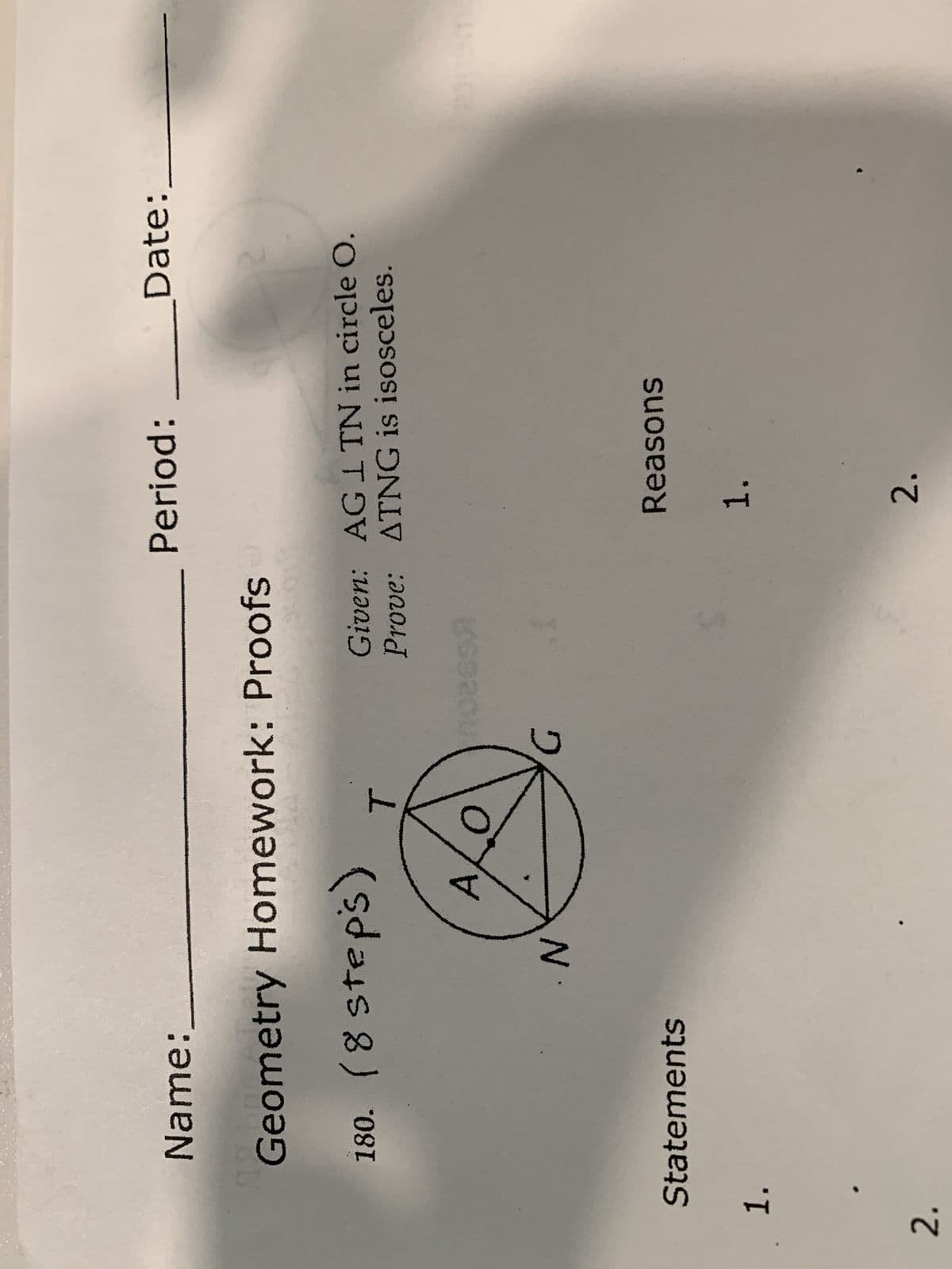 Statements
1.
2.
ALO
Name:
92 b
Geometry Homework: Proofs
180. (8 steps)
T
N
hoess.
Period:___________Date:
Given: AG 1 TN in circle O.
Prove: ATNG is isosceles.
Reasons
1.
2.