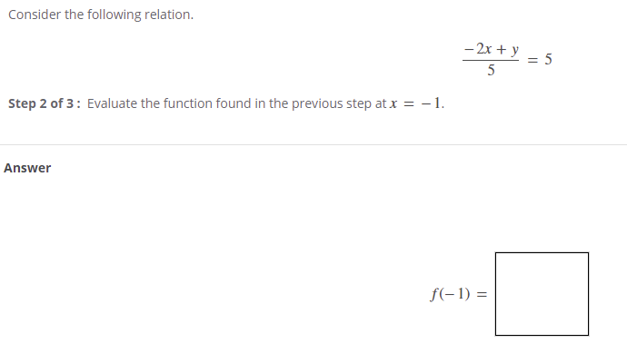 Consider the following relation.
- 2x + y
5
Step 2 of 3: Evaluate the function found in the previous step at x = - 1.
Answer
f(-1) =
