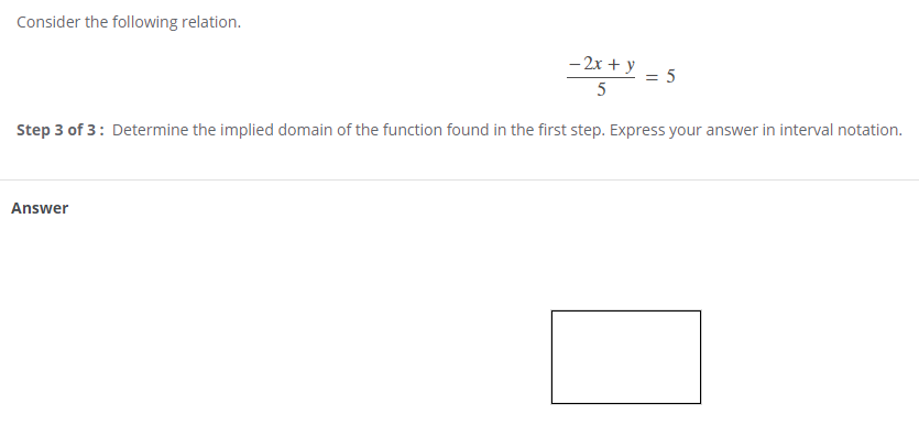 Consider the following relation.
- 2x + y
= 5
5
Step 3 of 3: Determine the implied domain of the function found in the first step. Express your answer in interval notation.
Answer
