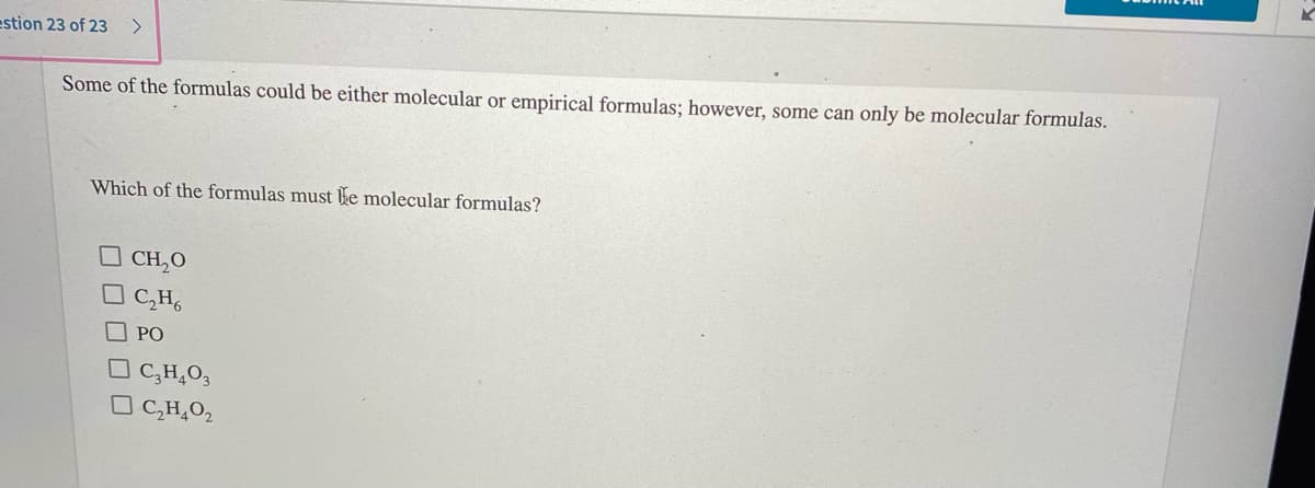 estion 23 of 23
Some of the formulas could be either molecular or empirical formulas; however, some can only be molecular formulas.
Which of the formulas must Be molecular formulas?
CH,O
O C,H,
O PO
O C,H,O3
O C,H,O2
