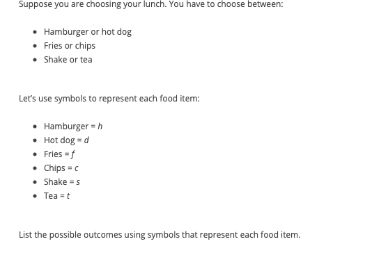 Suppose you are choosing your lunch. You have to choose between:
• Hamburger or hot dog
• Fries or chips
• Shake or tea
Let's use symbols to represent each food item:
• Hamburger = h
• Hot dog = d
• Fries = f
• Chips = c
• Shake = s
• Tea = t
List the possible outcomes using symbols that represent each food item.
