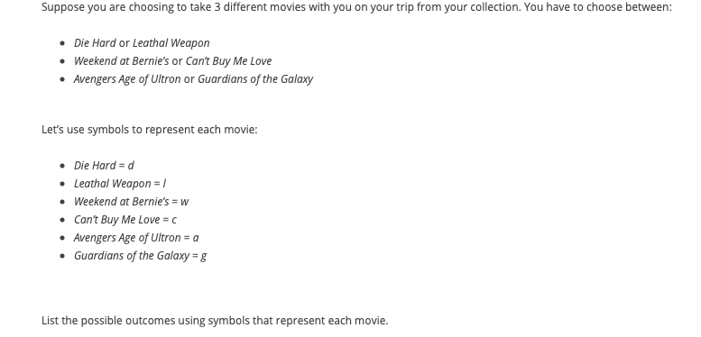 Suppose you are choosing to take 3 different movies with you on your trip from your collection. You have to choose between:
Die Hard or Leathal Weapon
• Weekend at Bernie's or Can't Buy Me Love
Avengers Age of Ultron or Guardians of the Galaxy
Let's use symbols to represent each movie:
Die Hard = d
• Leathal Weapon = |
• Weekend at Bernie's = w
• Can't Buy Me Love = c
• Avengers Age of Ultron = a
• Guardians of the Galaxy = g
List the possible outcomes using symbols that represent each movie.
