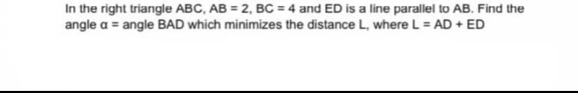 In the right triangle ABC, AB = 2, BC = 4 and ED is a line parallel to AB. Find the
angle a = angle BAD which minimizes the distance L, where L = AD + ED
