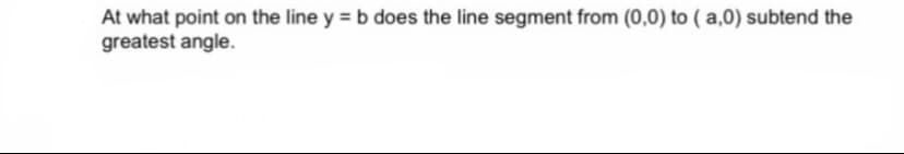 At what point on the line y = b does the line segment from (0,0) to ( a,0) subtend the
greatest angle.
