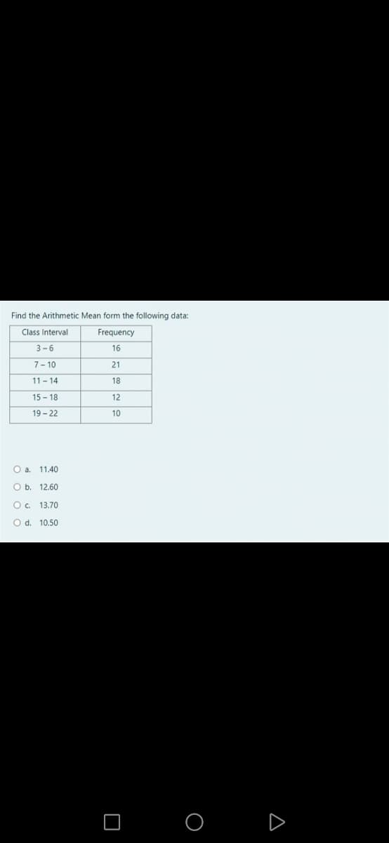 Find the Arithmetic Mean form the following data:
TIT
Class Interval
Frequency
3-6
16
7- 10
21
11 - 14
18
15 - 18
12
19 - 22
10
O a. 11.40
O b. 12.60
O. 13.70
O d. 10.50
Δ
