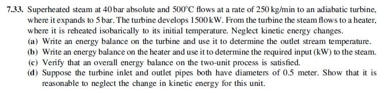 7.33. Superheated steam at 40 bar absolute and 500°C flows at a rate of 250 kg/min to an adiabatic turbine,
where it expands to 5 bar. The turbine develops 1500 kW. From the turbine the steam flows to a heater,
where it is reheated isobarically to its initial temperature. Neglect kinetic energy changes.
(a) Write an energy balance on the turbine and use it to determine the outlet stream temperature.
(b) Write an energy balance on the heater and use it to determine the required input (kW) to the steam.
(c) Verify that an overall energy balance on the two-unit process is satisfied.
(d) Suppose the turbine inlet and outlet pipes both have diameters of 0.5 meter. Show that it is
reasonable to neglect the change in kinetic energy for this unit.