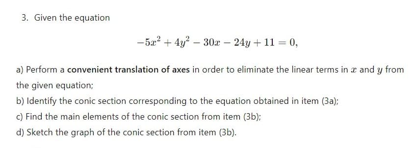 3. Given the equation
-5x+4y² 30x - 24y+ 11 = 0,
-
a) Perform a convenient translation of axes in order to eliminate the linear terms in x and y from
the given equation;
b) Identify the conic section corresponding to the equation obtained in item (3a);
c) Find the main elements of the conic section from item (3b);
d) Sketch the graph of the conic section from item (3b).