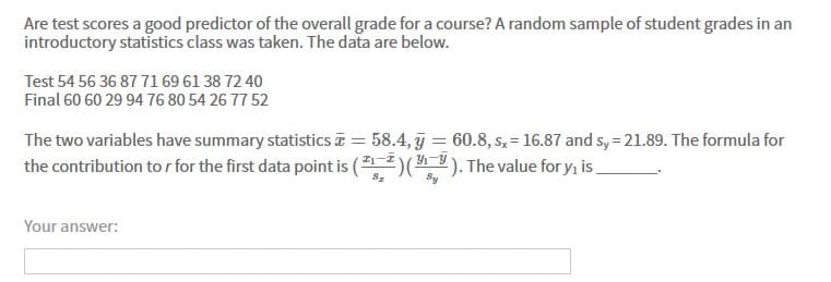 Are test scores a good predictor of the overall grade for a course? A random sample of student grades in an
introductory statistics class was taken. The data are below.
Test 54 56 36 87 71 69 61 38 72 40
Final 60 60 29 94 76 80 54 26 77 52
The two variables have summary statistics a = 58.4, j = 60.8, s, = 16.87 and s, = 21.89. The formula for
the contribution to r for the first data point is ()(). The value for y, is
Your answer:
