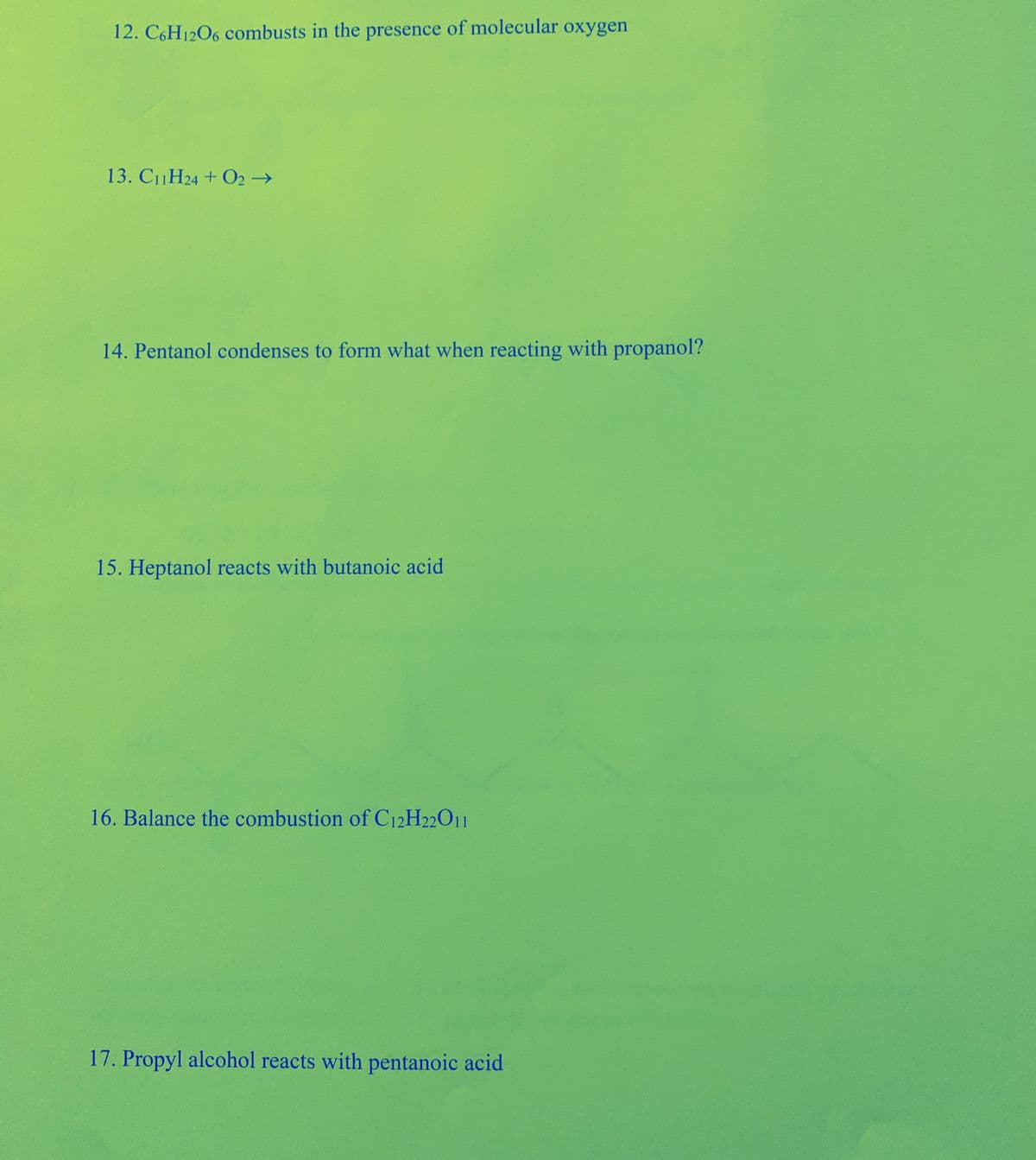 12. C6H1206 combusts in the presence of molecular oxygen
13. C11H24 + 02→
14. Pentanol condenses to form what when reacting with propanol?
15. Heptanol reacts with butanoic acid
16. Balance the combustion of C12H22011
17. Propyl alcohol reacts with pentanoic acid
