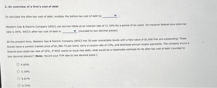 2. An overview of a firm's cost of debt
To calculate the after-tax cost of debt, multiply the before-tax cost of debt by
Western Gas & Electric Company (WGC) can borrow funds at an interest rate of 11.10% for a period of six years. Its marginal federal-plus-state tax
rate is 35%. WGC's after-tax cost of debt is
(rounded to two decimal places).
At the present time, Western Gas & Electric Company (WGC) has 20-year noncallable bonds with a face value of $1,000 that are outstanding. These
bonds have a current market price of $1,382.73 per bond, carry a coupon rate of 13%, and distribute annual coupon payments. The company incurs a
federal-plus-state tax rate of 35%. If WGC wants to issue new debt, what would be a reasonable estimate for its after-tax cost of debt (rounded to
two decimal places)? (Note: Round your YTM rate to two decimal place.)
O 4.60%
O5.18%
O 6.61%
O 5.75%