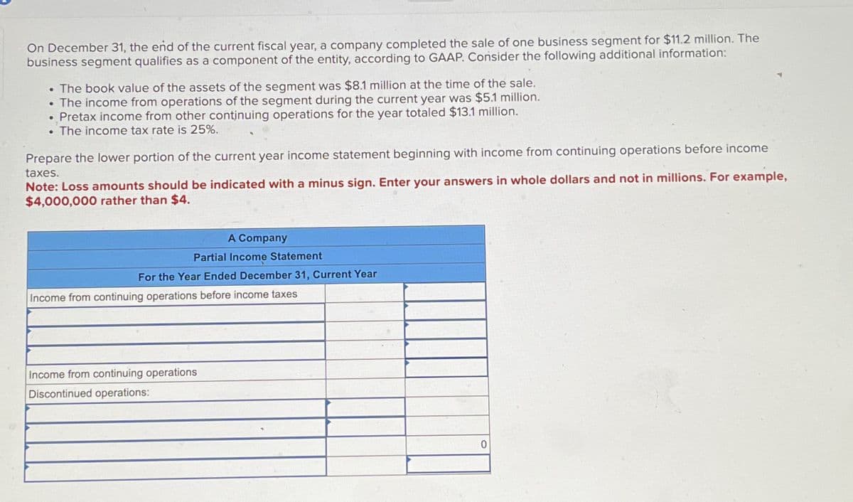 On December 31, the end of the current fiscal year, a company completed the sale of one business segment for $11.2 million. The
business segment qualifies as a component of the entity, according to GAAP. Consider the following additional information:
. The book value of the assets of the segment was $8.1 million at the time of the sale.
The income from operations of the segment during the current year was $5.1 million.
Pretax income from other continuing operations for the year totaled $13.1 million.
. The income tax rate is 25%.
.
Prepare the lower portion of the current year income statement beginning with income from continuing operations before income
taxes.
Note: Loss amounts should be indicated with a minus sign. Enter your answers in whole dollars and not in millions. For example,
$4,000,000 rather than $4.
A Company
Partial Income Statement
For the Year Ended December 31, Current Year
Income from continuing operations before income taxes
Income from continuing operations
Discontinued operations:
0