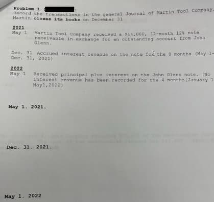 Problem 1
Mart the transactions in the general Journal of Martin Tool Company.
eloses ita books on December 31
2021
May 1
Martin Tool Company received a 814,000, 12-month 12s note
receivable in exchange for an outstanding account from John
Glenn.
Dec. 31 Acerued interest revenue on the note fod the 8 months (May 1-
Dec. 31, 2021)
2022
May 1
Received principal plus interest on the John Glenn note, (No
interest revenue has been recorded for the 4 months (January 1
Mayl, 2022)
May 1. 2021.
Dec. 31. 2021.
May 1. 2022
