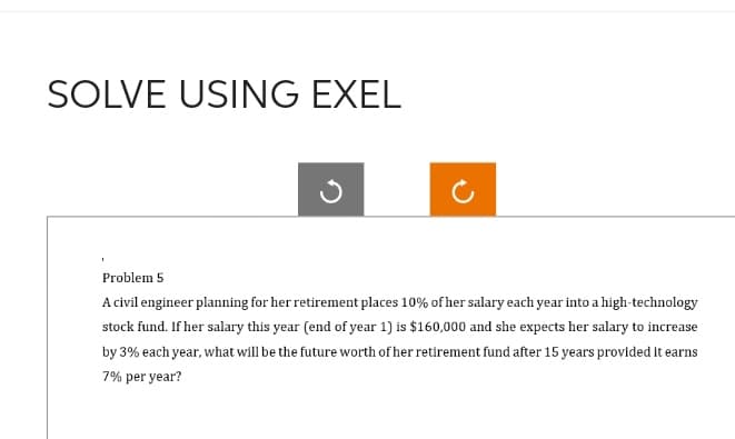 SOLVE USING EXEL
Problem 5
A civil engineer planning for her retirement places 10% of her salary each year into a high-technology
stock fund. If her salary this year (end of year 1) is $160,000 and she expects her salary to increase
by 3% each year, what will be the future worth of her retirement fund after 15 years provided it earns
7% per year?