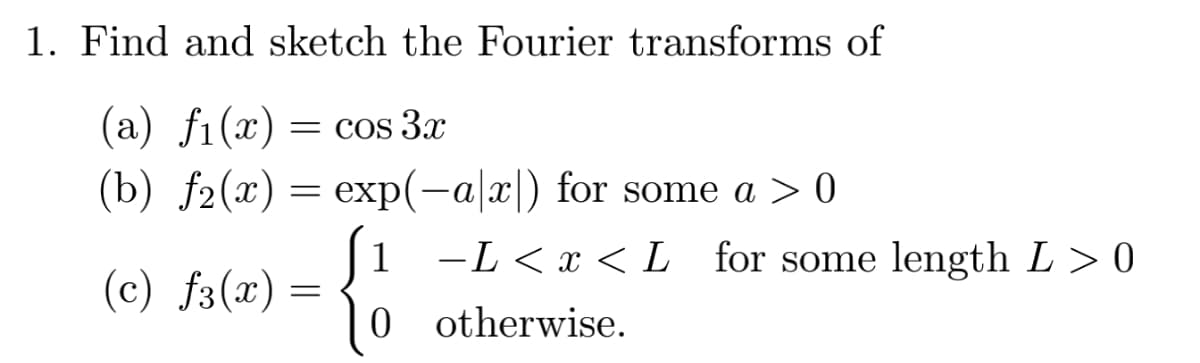 1. Find and sketch the Fourier transforms of
(a) fi(x) = cos 3x
(b) f2(x) = exp(-a|x|) for some a > 0
(c) f(x) =
1
-L<x<L for some length L > 0
0 otherwise.