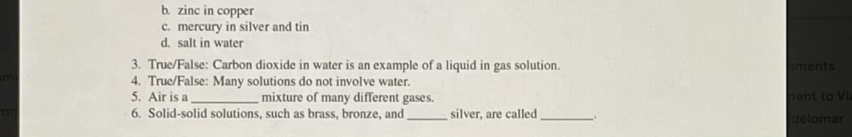 b. zinc in copper
c. mercury in silver and tin
d. salt in water
3. True/False: Carbon dioxide in water is an example of a liquid in gas solution.
4. True/False: Many solutions do not involve water.
5. Air is a
ments
mixture of many different gases.
hent to VIa
6. Solid-solid solutions, such as brass, bronze, and
silver, are called
delomar
