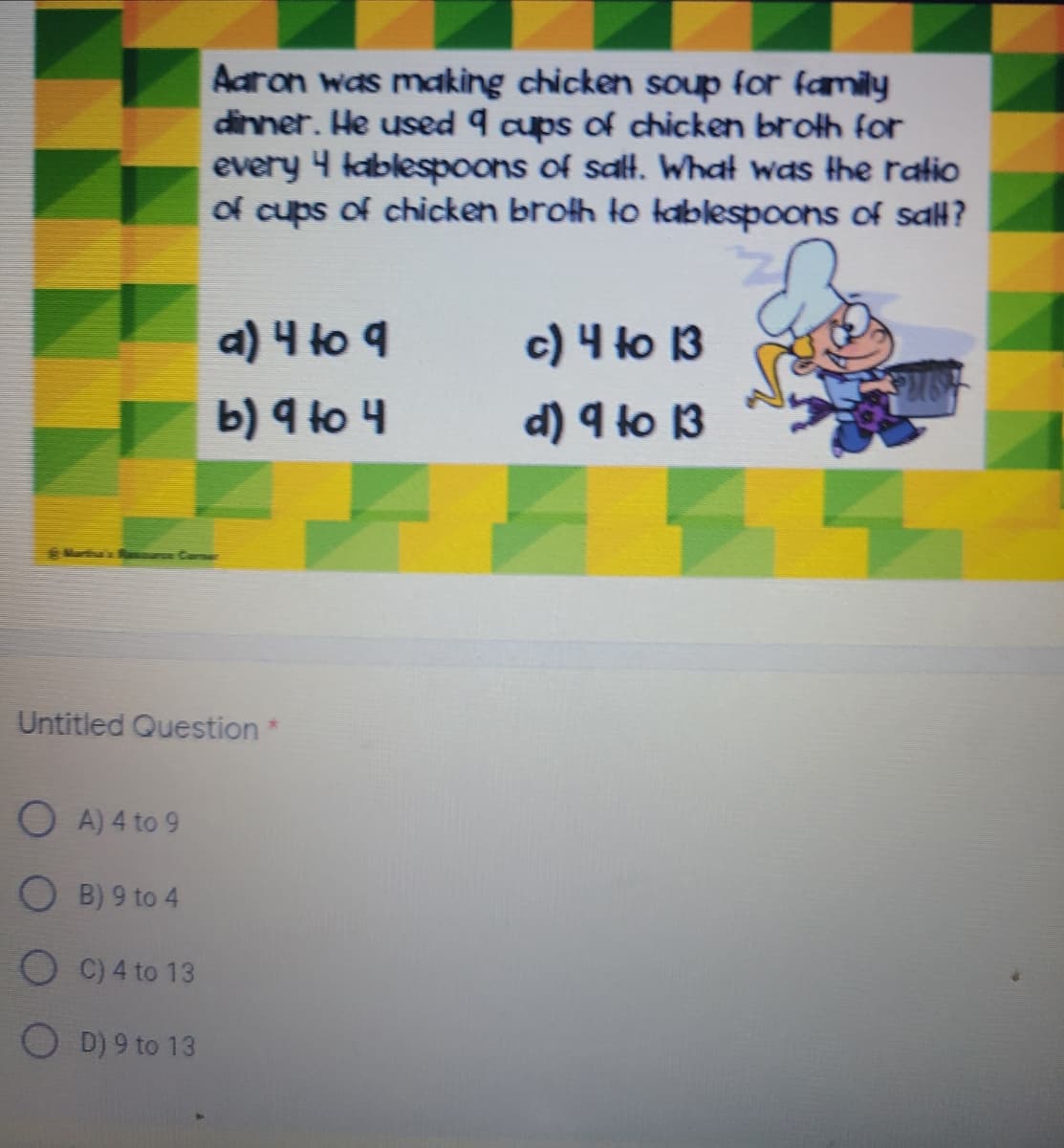 Aaron was making chicken soup for family
dinner. He used 9 cups of chicken broth for
every 4 kablespoons of salt. What was the ratio
of cups of chicken broth to tablespoons of sall?
a) 니 to q
b) 9 to 4
c) 4 to 13
d) 9 to 13
Cerne
Untitled Question*
O A) 4 to 9
O B) 9 to 4
O C) 4 to 13
O D) 9 to 13
