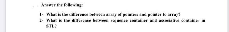 Answer the following:
1- What is the difference between array of pointers and pointer to array?
2- What is the difference between sequence container and associative container in
STL?
