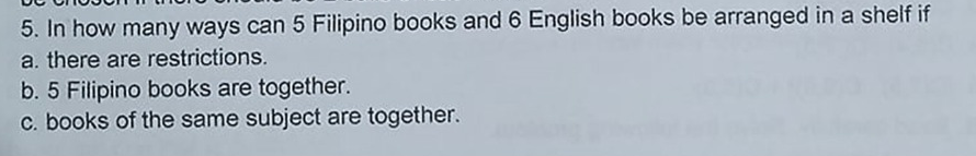 5. In how many ways can 5 Filipino books and 6 English books be arranged in a shelf if
a. there are restrictions.
b. 5 Filipino books are together.
c. books of the same subject are together.
