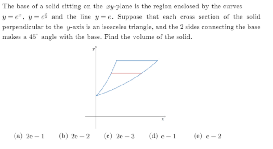 The base of a solid sitting on the ry-plane is the region enclosed by the curves
y = e", y= e and the line y = e. Suppose that each cross section of the solid
perpendicular to the y-axis is an isosceles triangle, and the 2 sides connecting the base
makes a 45° angle with the base. Find the volume of the solid.
(а) 2е—1
(b) 2е — 2
(с) 2е- 3
(d) e– 1
(e) e- 2
-
