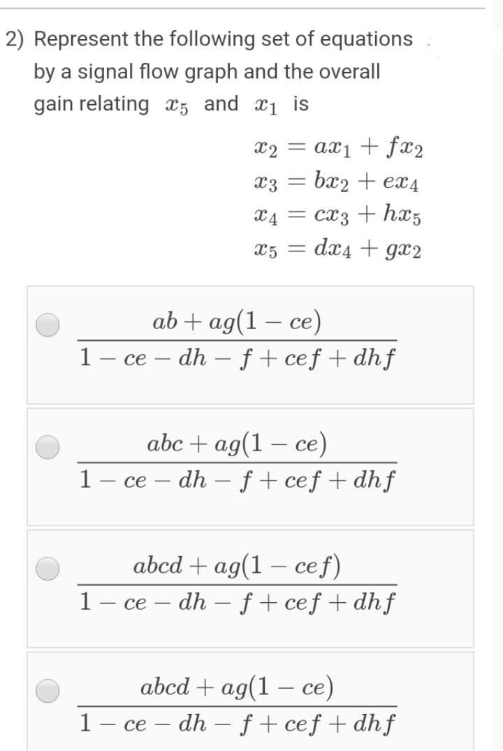 2) Represent the following set of equations
by a signal flow graph and the overall
gain relating æ5 and æi is
x2 = ax1 + fx2
x3 = bx2 + ex4
X4 = cx3 + hx5
dx4 + gx2
X5 =
ab + ag(1 – ce)
1– ce – dh – f + cef + dhf
abc + ag(1 — се)
- dh – f + cef + dhf
1 - ce
|
abcd + ag(1 – cef)
1- ce
dh
f + cef + dhf
abcd + ag(1 – ce)
1– ce – dh – ƒ + ceƒ + dhf
-
