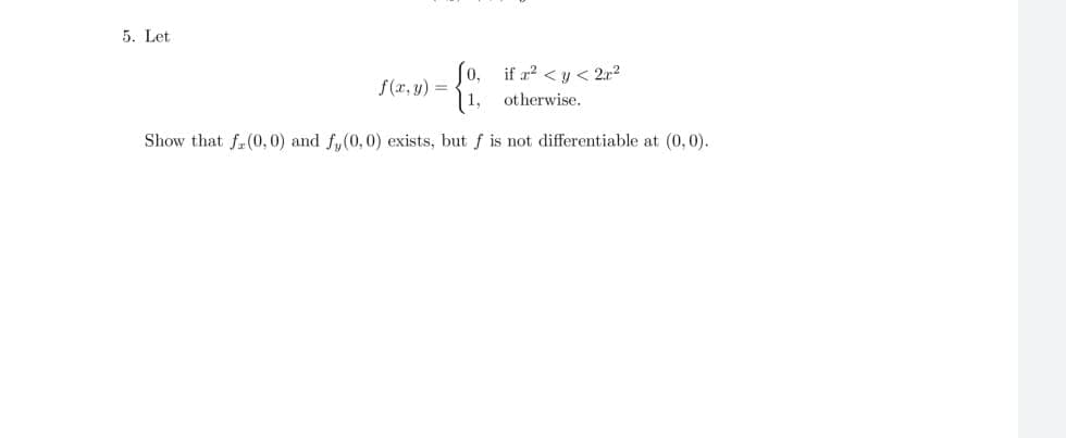 5. Let
So, if a? < y < 2.a2
f(r, y) =
1, otherwise.
Show that f. (0, 0) and f,(0,0) exists, but f is not differentiable at (0, 0).
