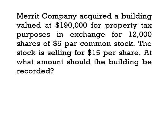 Merrit Company acquired a building
valued at $190,000 for property tax
purposes in exchange for 12,000
shares of $5 par common stock. The
stock is selling for $15 per share. At
what amount should the building be
recorded?