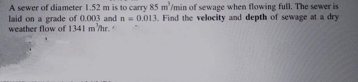 A sewer of diameter 1.52 m is to carry 85 m²/min of sewage when flowing full. The sewer is
laid on a grade of 0.003 and n = 0.013. Find the velocity and depth of sewage at a dry
weather flow of 1341 m³/hr.