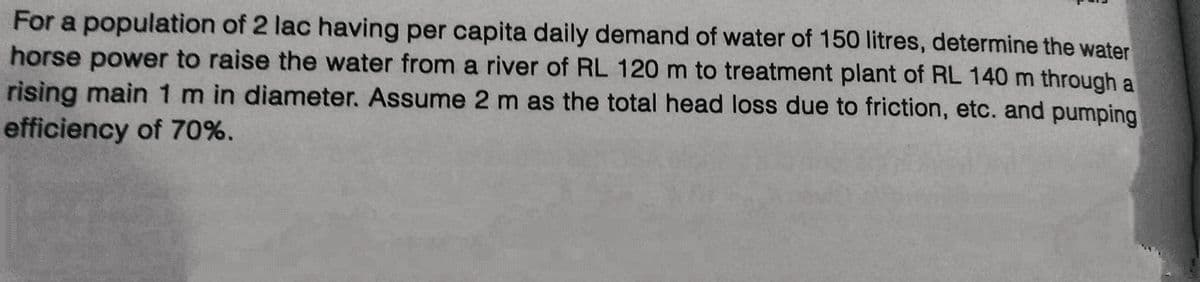 For a population of 2 lac having per capita daily demand of water of 150 litres, determine the water
horse power to raise the water from a river of RL 120 m to treatment plant of RL 140 m through a
rising main 1 m in diameter. Assume 2 m as the total head loss due to friction, etc. and pumping
efficiency of 70%.