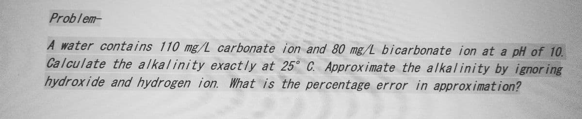 Problem-
A water contains 110 mg/L carbonate ion and 80 mg/L bicarbonate ion at a pH of 10.
Calculate the alkalinity exactly at 25° C. Approximate the alkalinity by ignoring
hydroxide and hydrogen ion. What is the percentage error in approximation?