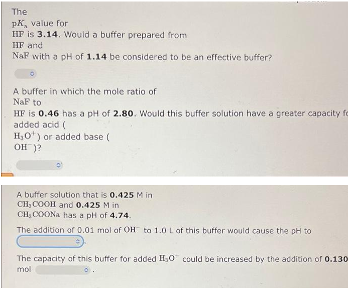 The
pK, value for
HF is 3.14. Would a buffer prepared from
HF and
NaF with a pH of 1.14 be considered to be an effective buffer?
A buffer in which the mole ratio of
NaF to
HF is 0.46 has a pH of 2.80. Would this buffer solution have a greater capacity fo
added acid (
H3O*) or added base (
OH )?
A buffer solution that is 0.425 M in
CH, COOH and 0.425 M in
CH3 COONA has a pH of 4.74.
The addition of 0.01 mol of OH to 1.0 L of this buffer would cause the pH to
The capacity of this buffer for added H30 could be increased by the addition of 0.130
mol
