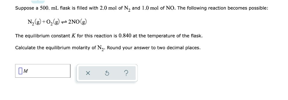 Suppose a 500. mL flask is filled with 2.0 mol of N, and 1.0 mol of NO. The following reaction becomes possible:
N2(g) +0,(g) = 2NO(g)
The equilibrium constant K for this reaction is 0.840 at the temperature of the flask.
Calculate the equilibrium molarity of N,. Round your answer to two decimal places.
OM
