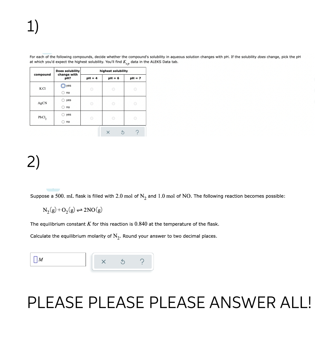 1)
For each of the following compounds, decide whether the compound's solubility in aqueous solution changes with pH. If the solubility does change, pick the pH
at which you'd expect the highest solubility. You'll find K, data in the ALEKS Data tab.
Does solubility
change with
pH?
highest solubility
compound
pH = 4
pH = 6
pH = 7
O yes
KCI
O no
O yes
ABCN
O no
O yes
PBCI,
O no
2)
Suppose a 500. mL flask is filled with 2.0 mol of N, and 1.0 mol of NO. The following reaction becomes possible:
N, (g) +0,(g) = 2NO(g)
The equilibrium constant K for this reaction is 0.840 at the temperature of the flask.
Calculate the equilibrium molarity of N,. Round your answer to two decimal places.
OM
PLEASE PLEASE PLEASE ANSWER ALL!
