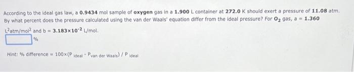 According to the ldeal gas law, a 0.9434 mol sample of oxygen gas in a 1.900 L container at 272.0 K should exert a pressure of 11.08 atm.
By what percent does the pressure calculated using the van der Waals' equation differ from the ideal pressure? For 02 gas, a - 1.360
L2atm/mol? and b= 3.183x102 L/mol.
Hint: % difference 100x(P ideal Pyan der Waals)/ P
Ideal
