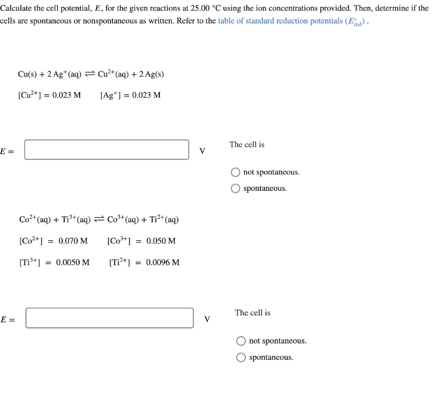 Calculate the cell potential, E, for the given reactions at 25.00 °C using the ion concentrations provided. Then, determine if the
cells are spontaneous or nonspontaneous as written. Refer to the table of standard reduction potentials (E).
Cu(s) + 2 Ag*(aq) = Cu²*(aq) + 2 Ag(s)
[Cu²+] = 0.023 M
[Ag*] = 0.023 M
The cell is
E =
V
not spontaneous.
spontaneous.
Co²+ (aq) + Ti³+(aq) = Co3+ (aq) + Tỉ²+o
*(aq)
[Co2+] = 0.070 M
[Co*+] = 0.050 M
[T³+] = 0.0050 M
[Ti?+] = 0.0096 M
The cell is
E =
V
not spontaneous.
spontaneous.
